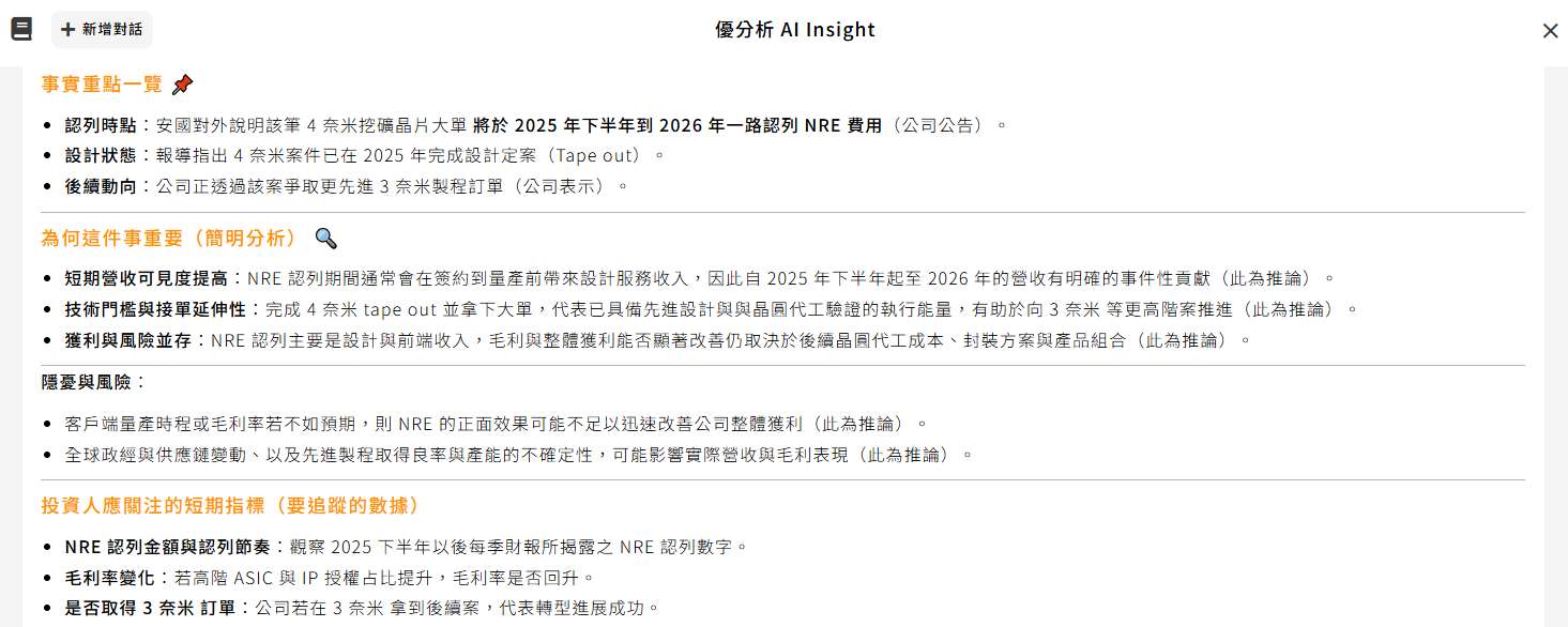 為何這件事重要（簡明分析） 🔍 短期營收可見度提高：NRE 認列期間通常會在簽約到量產前帶來設計服務收入，因此自 2025 年下半年起至 2026 年的營收有明確的事件性貢獻（此為推論）。 技術門檻與接單延伸性：完成 4 奈米 tape out 並拿下大單，代表已具備先進設計與與晶圓代工驗證的執行能量，有助於向 3 奈米 等更高階案推進（此為推論）。 獲利與風險並存：NRE 認列主要是設計與前端收入，毛利與整體獲利能否顯著改善仍取決於後續晶圓代工成本、封裝方案與產品組合（此為推論）。 隱憂與風險：  客戶端量產時程或毛利率若不如預期，則 NRE 的正面效果可能不足以迅速改善公司整體獲利（此為推論）。 全球政經與供應鏈變動、以及先進製程取得良率與產能的不確定性，可能影響實際營收與毛利表現（此為推論）。 投資人應關注的短期指標（要追蹤的數據） NRE 認列金額與認列節奏：觀察 2025 下半年以後每季財報所揭露之 NRE 認列數字。 毛利率變化：若高階 ASIC 與 IP 授權占比提升，毛利率是否回升。 是否取得 3 奈米 訂單：公司若在 3 奈米 拿到後續案，代表轉型進展成功。 （上述為建議重點，部分判斷為推論）